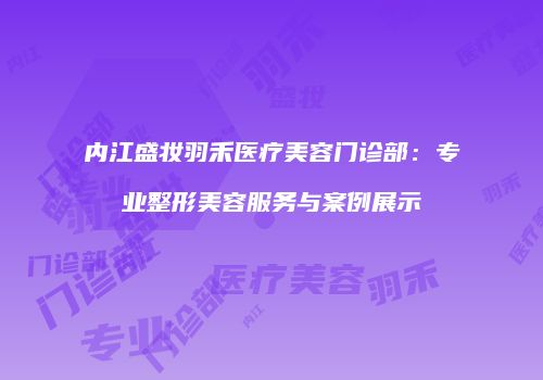 内江盛妆羽禾医疗美容门诊部：专业整形美容服务与案例展示