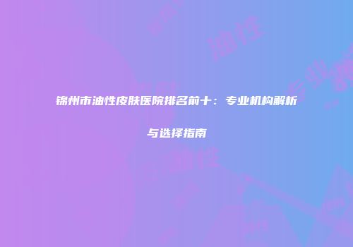 锦州市油性皮肤医院排名前十：专业机构解析与选择指南