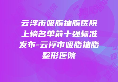 云浮市吸脂抽脂医院上榜名单前十强标准发布-云浮市吸脂抽脂整形医院