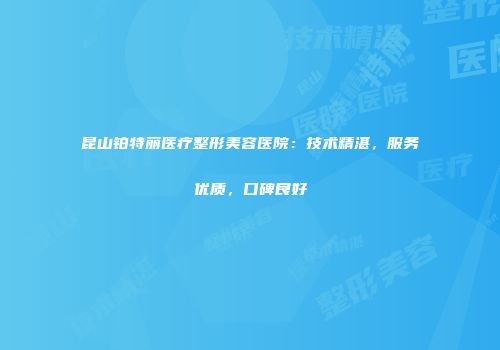 昆山铂特丽医疗整形美容医院：技术精湛，服务优质，口碑良好