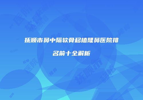 抚顺市鼻中隔软骨移植隆鼻医院排名前十全解析
