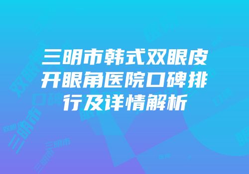 三明市韩式双眼皮开眼角医院口碑排行及详情解析