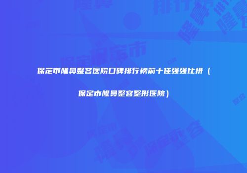 保定市隆鼻整容医院口碑排行榜前十佳强强比拼（保定市隆鼻整容整形医院）