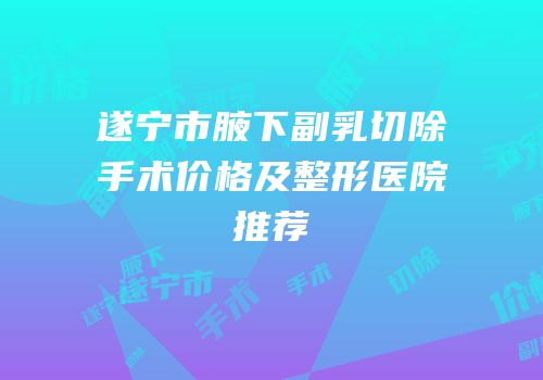 遂宁市腋下副乳切除手术价格及整形医院推荐