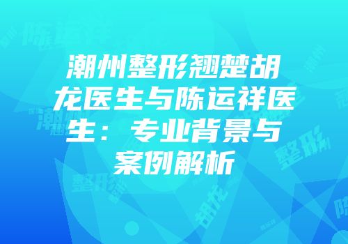 潮州整形翘楚胡龙医生与陈运祥医生：专业背景与案例解析