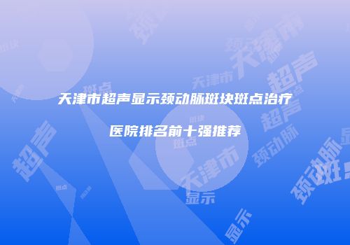 天津市超声显示颈动脉斑块斑点治疗医院排名前十强推荐
