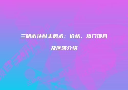 三明市注射丰唇术：价格、热门项目及医院介绍