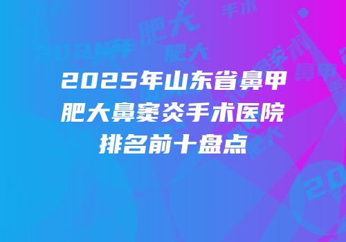 2025年山东省鼻甲肥大鼻窦炎手术医院排名前十盘点