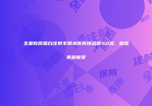 全国胶原蛋白注射丰颞术医院排名前50名，助您美丽蜕变