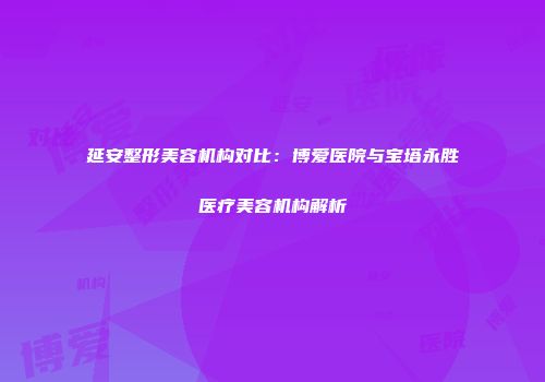 延安整形美容机构对比：博爱医院与宝塔永胜医疗美容机构解析