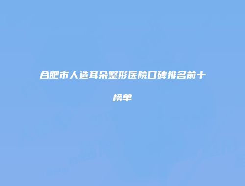 合肥市人造耳朵整形医院口碑排名前十榜单