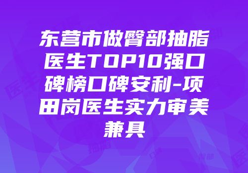 东营市做臀部抽脂医生TOP10强口碑榜口碑安利-项田岗医生实力审美兼具