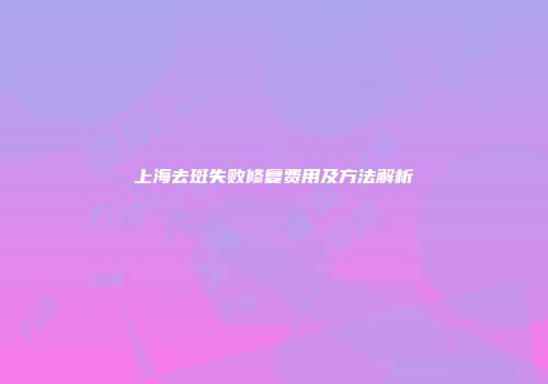 上海去斑失败修复费用及方法解析