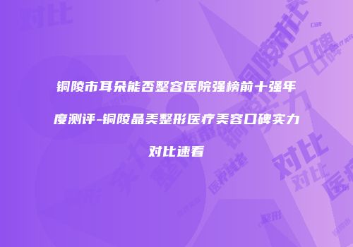 铜陵市耳朵能否整容医院强榜前十强年度测评-铜陵晶美整形医疗美容口碑实力对比速看