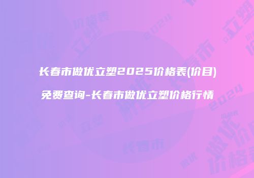 长春市做优立塑2025价格表(价目)免费查询-长春市做优立塑价格行情