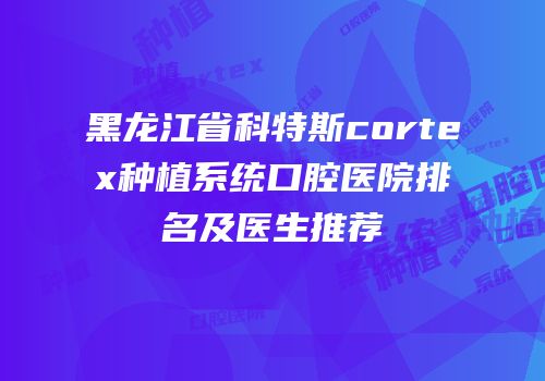 黑龙江省科特斯cortex种植系统口腔医院排名及医生推荐