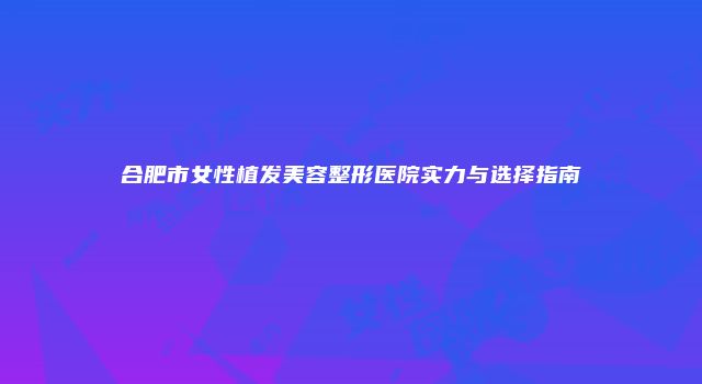 合肥市女性植发美容整形医院实力与选择指南