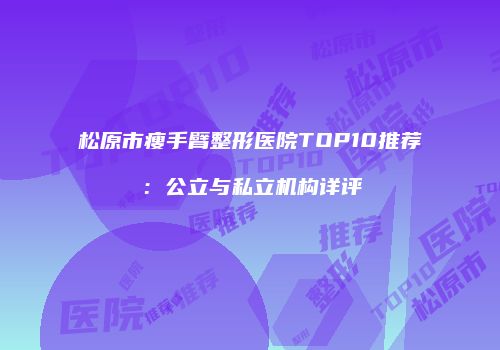松原市瘦手臂整形医院TOP10推荐：公立与私立机构详评