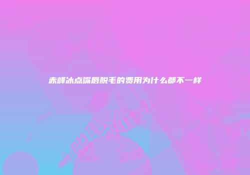 赤峰冰点嘴唇脱毛的费用为什么都不一样