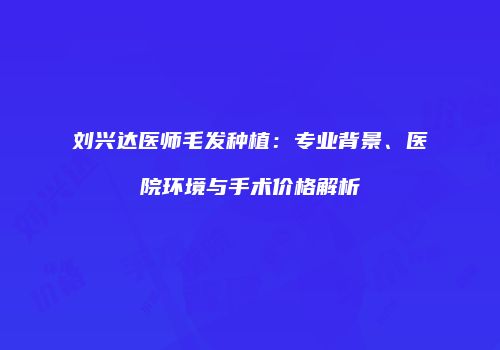 刘兴达医师毛发种植：专业背景、医院环境与手术价格解析