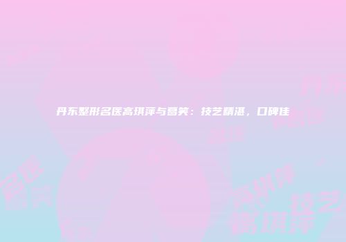 丹东整形名医高琪萍与葛笑：技艺精湛，口碑佳