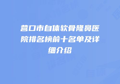 营口市自体软骨隆鼻医院排名榜前十名单及详细介绍