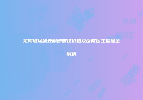 芜湖玻尿酸去眼部皱纹价格及医院医生信息全解析