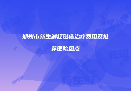 郑州市新生鲜红斑痣治疗费用及推荐医院盘点
