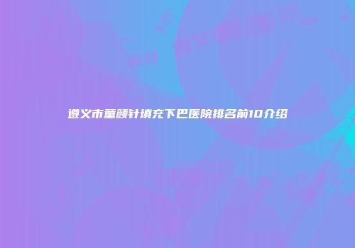 遵义市童颜针填充下巴医院排名前10介绍