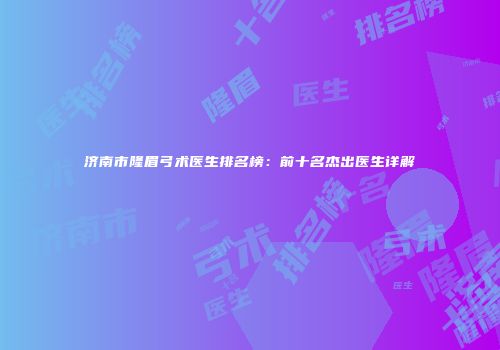 济南市隆眉弓术医生排名榜：前十名杰出医生详解