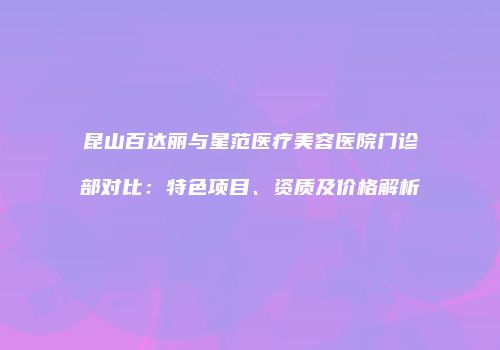 昆山百达丽与星范医疗美容医院门诊部对比：特色项目、资质及价格解析