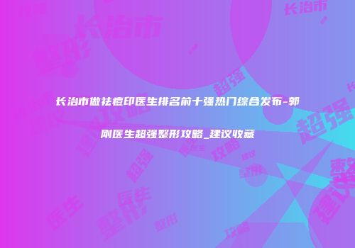 长治市做祛痘印医生排名前十强热门综合发布-郭刚医生超强整形攻略_建议收藏