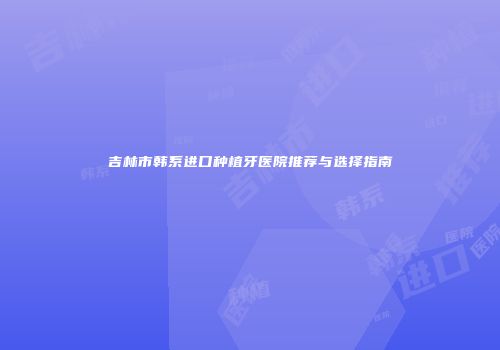 吉林市韩系进口种植牙医院推荐与选择指南