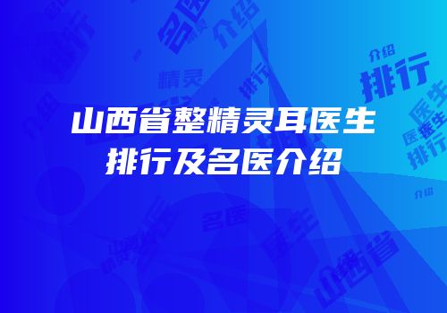 山西省整精灵耳医生排行及名医介绍