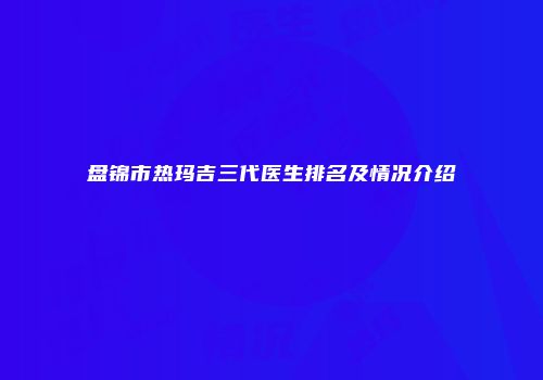 盘锦市热玛吉三代医生排名及情况介绍