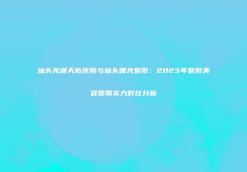 汕头龙湖天佑医院与汕头曙光整形：2025年整形美容医院实力对比分析