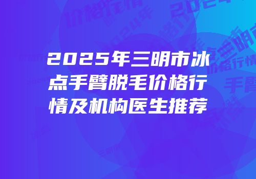 2025年三明市冰点手臂脱毛价格行情及机构医生推荐