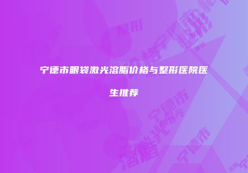 宁德市眼袋激光溶脂价格与整形医院医生推荐