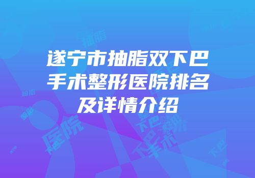 遂宁市抽脂双下巴手术整形医院排名及详情介绍