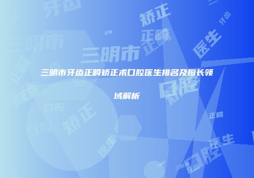 三明市牙齿正畸矫正术口腔医生排名及擅长领域解析