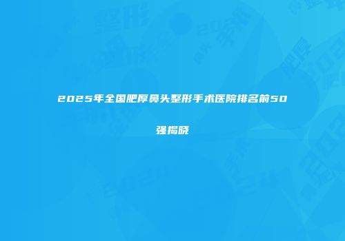 2025年全国肥厚鼻头整形手术医院排名前50强揭晓