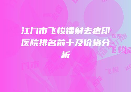 江门市飞梭镭射去痘印医院排名前十及价格分析