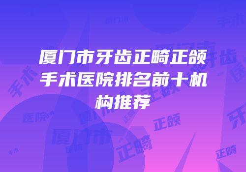 厦门市牙齿正畸正颌手术医院排名前十机构推荐