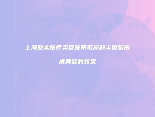上海亚太医疗美容医院玻尿酸丰唇整形术美容的效果