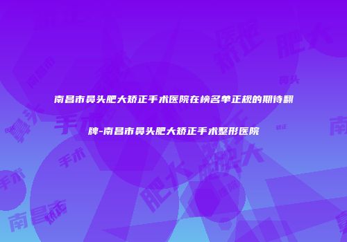 南昌市鼻头肥大矫正手术医院在榜名单正规的期待翻牌-南昌市鼻头肥大矫正手术整形医院