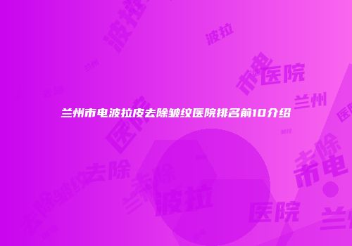 兰州市电波拉皮去除皱纹医院排名前10介绍