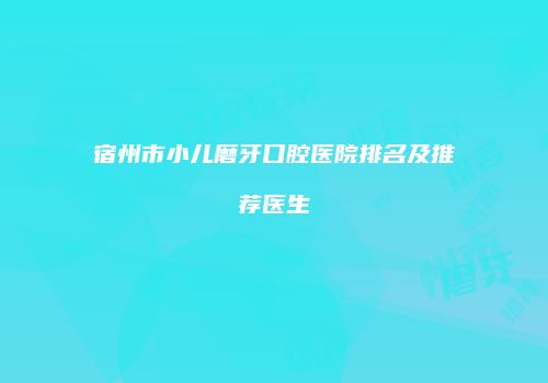 宿州市小儿磨牙口腔医院排名及推荐医生