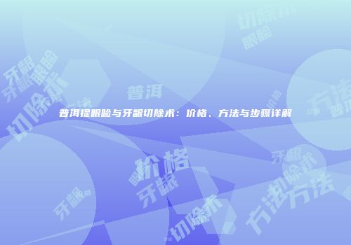 普洱提眼睑与牙龈切除术：价格、方法与步骤详解