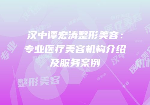 汉中谭宏涛整形美容：专业医疗美容机构介绍及服务案例