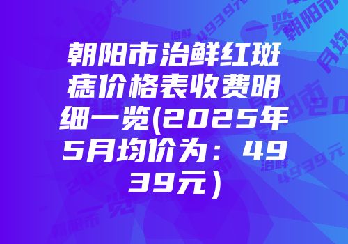 朝阳市治鲜红斑痣价格表收费明细一览(2025年5月均价为：4939元）